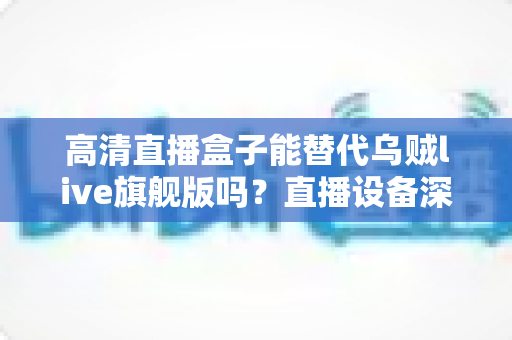 高清直播盒子能替代乌贼live旗舰版吗?直播设备深度对比与选购全攻略 高清直播盒子能替代乌贼live旗舰版吗?直播设备深度对比与选购全攻略