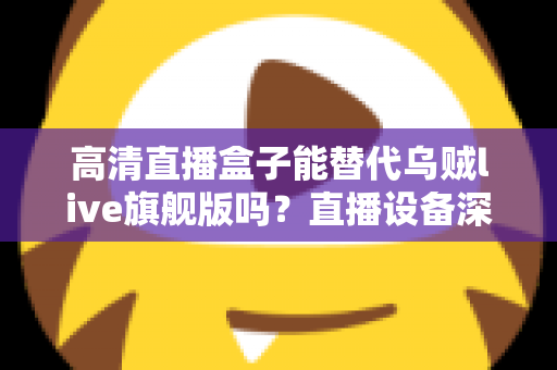 高清直播盒子能替代乌贼live旗舰版吗？直播设备深度对比与选购全攻略