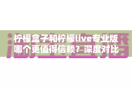 柠檬盒子和柠檬live专业版哪个更值得信赖？深度对比分析与选择指南