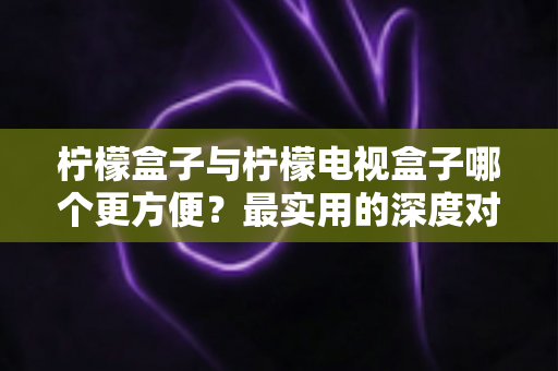 柠檬盒子与柠檬电视盒子哪个更方便？最实用的深度对比评测与家庭选购指南