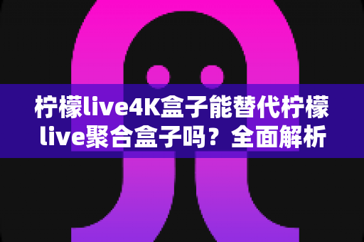 柠檬live4K盒子能替代柠檬live聚合盒子吗?全面解析两大热门机型的差异与选购指南 柠檬live4K盒子能替代柠檬live聚合盒子吗?全面解析两大热门机型的差异与选购指南