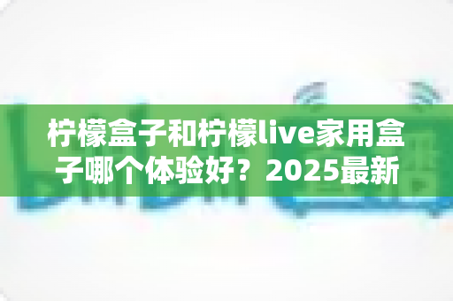 柠檬盒子和柠檬live家用盒子哪个体验好？2025最新深度对比评测全攻略