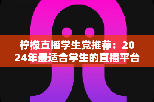 柠檬直播学生党推荐:2024年最适合学生的直播平台完整攻略与省钱使用指南 柠檬直播学生党推荐:2024年最适合学生的直播平台完整攻略与省钱使用指南
