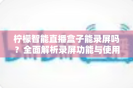 柠檬智能直播盒子能录屏吗?全面解析录屏功能与使用技巧指南 柠檬智能直播盒子能录屏吗?全面解析录屏功能与使用技巧指南