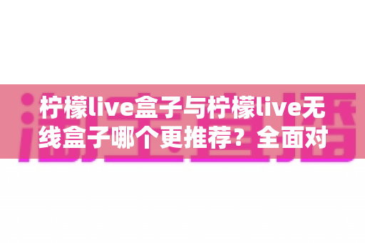 柠檬live盒子与柠檬live无线盒子哪个更推荐？全面对比评测帮你一次选对不踩坑