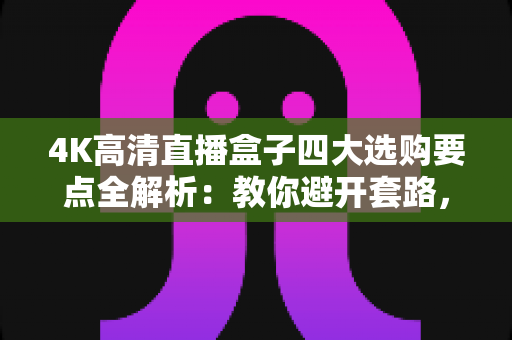 4K高清直播盒子四大选购要点全解析:教你避开套路,选对高清流畅好设备 4K高清直播盒子四大选购要点全解析:教你避开套路,选对高清流畅好设备
