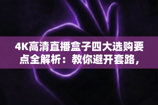 4K高清直播盒子四大选购要点全解析：教你避开套路，选对高清流畅好设备
