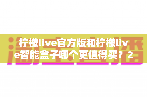 柠檬live官方版和柠檬live智能盒子哪个更值得买?2025最新选购避坑指南与深度对比分析 柠檬live官方版和柠檬live智能盒子哪个更值得买?2025最新选购避坑指南与深度对比分析