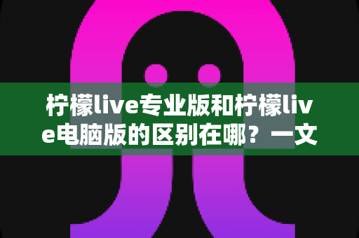 柠檬live专业版和柠檬live电脑版的区别在哪?一文读懂两大版本功能差异与选购全攻略 柠檬live专业版和柠檬live电脑版的区别在哪?一文读懂两大版本功能差异与选购全攻略