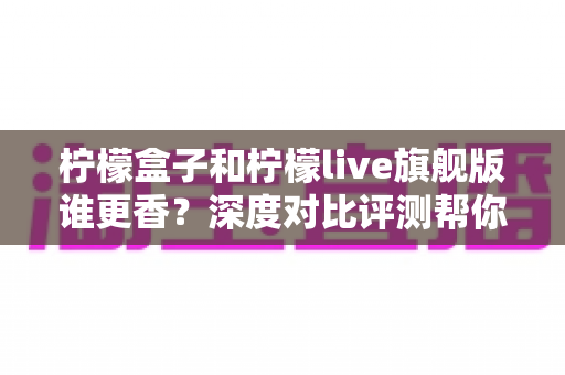 柠檬盒子和柠檬live旗舰版谁更香?深度对比评测帮你一眼选出心仪之选 柠檬盒子和柠檬live旗舰版谁更香?深度对比评测帮你一眼选出心仪之选