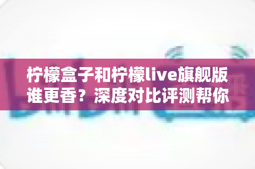 柠檬盒子和柠檬live旗舰版谁更香?深度对比评测帮你一眼选出心仪之选 柠檬盒子和柠檬live旗舰版谁更香?深度对比评测帮你一眼选出心仪之选