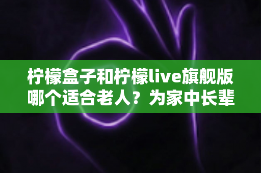 柠檬盒子和柠檬live旗舰版哪个适合老人?为家中长辈挑选电视设备的实用选购指南 柠檬盒子和柠檬live旗舰版哪个适合老人?为家中长辈挑选电视设备的实用选购指南