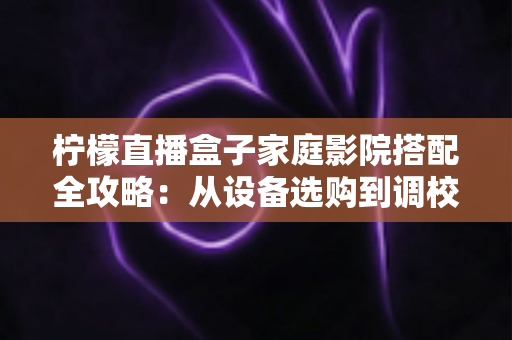 柠檬直播盒子家庭影院搭配全攻略：从设备选购到调校优化的私人影院打造指南