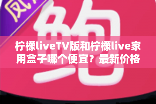 柠檬liveTV版和柠檬live家用盒子哪个便宜？最新价格对比与高性价比选购省钱指南