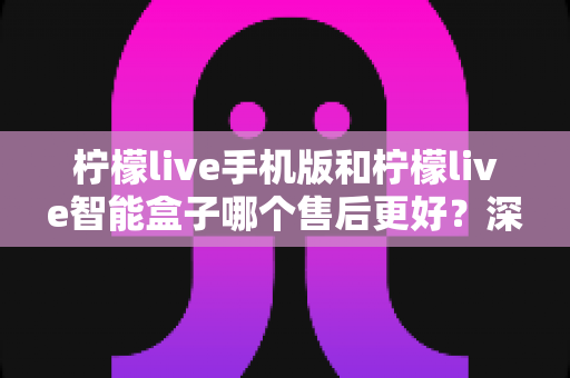 柠檬live手机版和柠檬live智能盒子哪个售后更好?深度对比分析与选购全攻略 柠檬live手机版和柠檬live智能盒子哪个售后更好?深度对比分析与选购全攻略