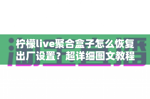 柠檬live聚合盒子怎么恢复出厂设置?超详细图文教程助你一键解决卡顿难题 柠檬live聚合盒子怎么恢复出厂设置?超详细图文教程助你一键解决卡顿难题