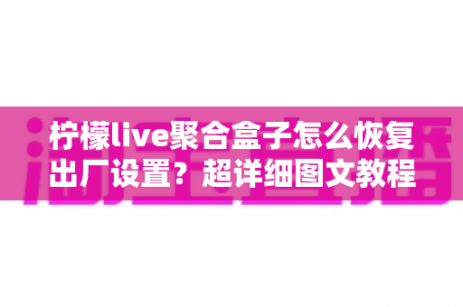 柠檬live聚合盒子怎么恢复出厂设置?超详细图文教程助你一键解决卡顿难题 柠檬live聚合盒子怎么恢复出厂设置?超详细图文教程助你一键解决卡顿难题