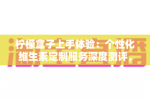 柠檬盒子上手体验:个性化维生素定制服务深度测评,订阅前必读的真实感受 柠檬盒子上手体验:个性化维生素定制服务深度测评,订阅前必读的真实感受