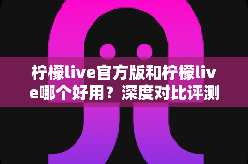 柠檬live官方版和柠檬live哪个好用？深度对比评测与避坑指南
