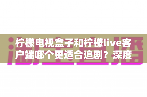 柠檬电视盒子和柠檬live客户端哪个更适合追剧？深度对比解析，帮你选出最顺手的追剧神器