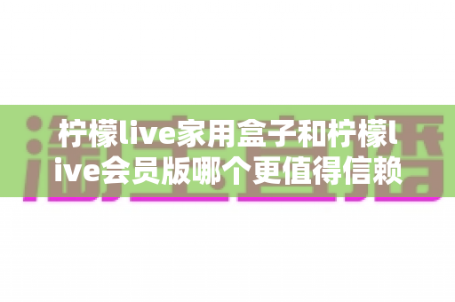 柠檬live家用盒子和柠檬live会员版哪个更值得信赖？——深度对比分析与选购避坑指南