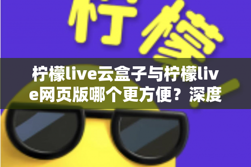 柠檬live云盒子与柠檬live网页版哪个更方便？深度对比解析帮你选出最佳观看方案