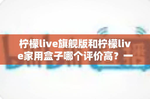 柠檬live旗舰版和柠檬live家用盒子哪个评价高？一份写给普通消费者的深度对比评测与选购指南