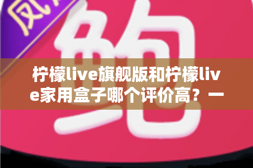 柠檬live旗舰版和柠檬live家用盒子哪个评价高？一份写给普通消费者的深度对比评测与选购指南