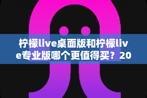 柠檬live桌面版和柠檬live专业版哪个更值得买？2025年最新选购指南与深度对比评测