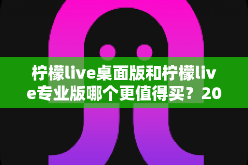 柠檬live桌面版和柠檬live专业版哪个更值得买？2025年最新选购指南与深度对比评测