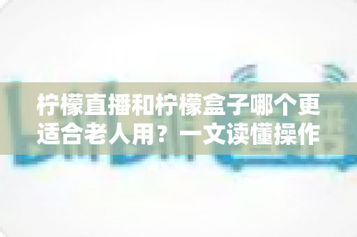 柠檬直播和柠檬盒子哪个更适合老人用？一文读懂操作、内容与安全的全面对比