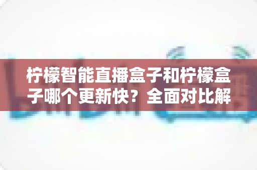 柠檬智能直播盒子和柠檬盒子哪个更新快?全面对比解析助你明智选择 柠檬智能直播盒子和柠檬盒子哪个更新快?全面对比解析助你明智选择