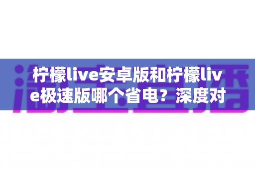 柠檬live安卓版和柠檬live极速版哪个省电?深度对比分析帮你选出更省电的观看方案 柠檬live安卓版和柠檬live极速版哪个省电?深度对比分析帮你选出更省电的观看方案