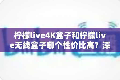 柠檬live4K盒子和柠檬live无线盒子哪个性价比高？深度对比评测帮你选出最适合的电视盒子