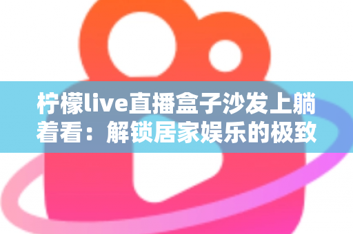 柠檬live直播盒子沙发上躺着看:解锁居家娱乐的极致舒适体验 柠檬live直播盒子沙发上躺着看:解锁居家娱乐的极致舒适体验
