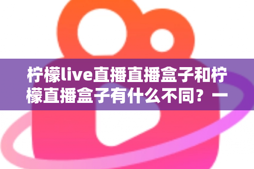 柠檬live直播直播盒子和柠檬直播盒子有什么不同?一文看懂两者区别与选购全攻略 柠檬live直播直播盒子和柠檬直播盒子有什么不同?一文看懂两者区别与选购全攻略