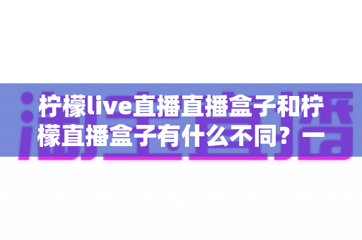 柠檬live直播直播盒子和柠檬直播盒子有什么不同?一文看懂两者区别与选购全攻略 柠檬live直播直播盒子和柠檬直播盒子有什么不同?一文看懂两者区别与选购全攻略