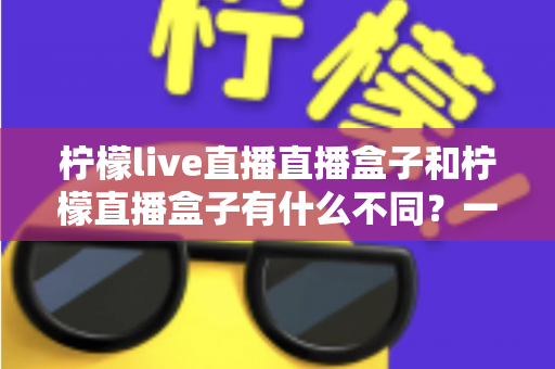 柠檬live直播直播盒子和柠檬直播盒子有什么不同？一文看懂两者区别与选购全攻略