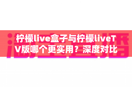 柠檬live盒子与柠檬liveTV版哪个更实用?深度对比分析帮你做出明智选择 柠檬live盒子与柠檬liveTV版哪个更实用?深度对比分析帮你做出明智选择