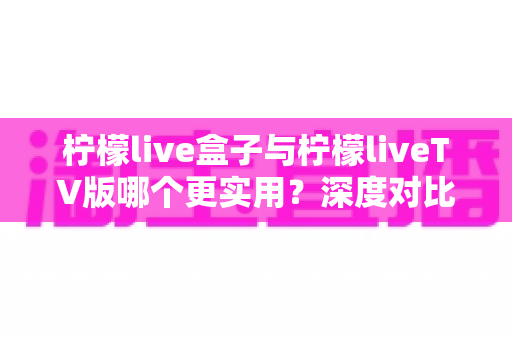 柠檬live盒子与柠檬liveTV版哪个更实用?深度对比分析帮你做出明智选择 柠檬live盒子与柠檬liveTV版哪个更实用?深度对比分析帮你做出明智选择