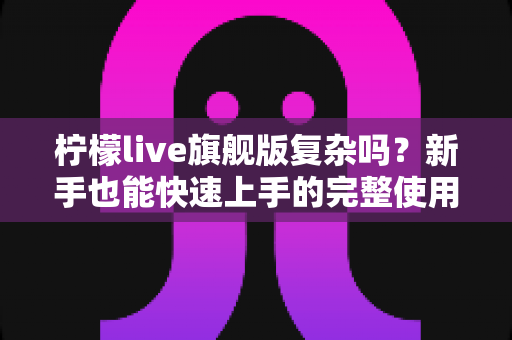 柠檬live旗舰版复杂吗？新手也能快速上手的完整使用指南