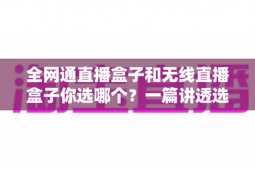全网通直播盒子和无线直播盒子你选哪个?一篇讲透选购逻辑的直播设备指南 全网通直播盒子和无线直播盒子你选哪个?一篇讲透选购逻辑的直播设备指南