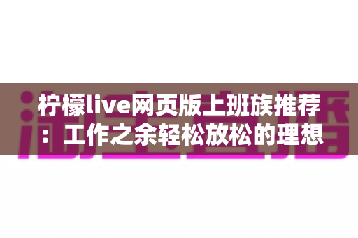 柠檬live网页版上班族推荐：工作之余轻松放松的理想直播平台使用指南