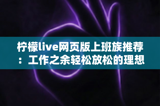 柠檬live网页版上班族推荐：工作之余轻松放松的理想直播平台使用指南