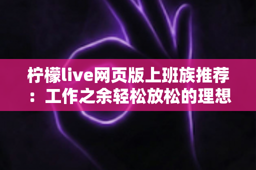 柠檬live网页版上班族推荐：工作之余轻松放松的理想直播平台使用指南