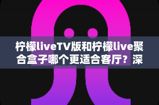 柠檬liveTV版和柠檬live聚合盒子哪个更适合客厅？深度对比助你打造理想家庭影音中心