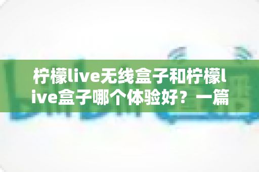 柠檬live无线盒子和柠檬live盒子哪个体验好?一篇文章帮你彻底搞懂两款设备的真实差别 柠檬live无线盒子和柠檬live盒子哪个体验好?一篇文章帮你彻底搞懂两款设备的真实差别