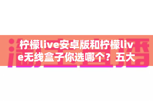 柠檬live安卓版和柠檬live无线盒子你选哪个？五大维度深度对比，帮你找到最适合自己的观看方案