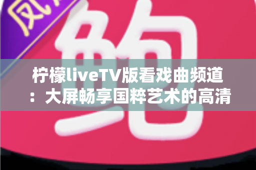 柠檬liveTV版看戏曲频道:大屏畅享国粹艺术的高清观影指南 柠檬liveTV版看戏曲频道:大屏畅享国粹艺术的高清观影指南