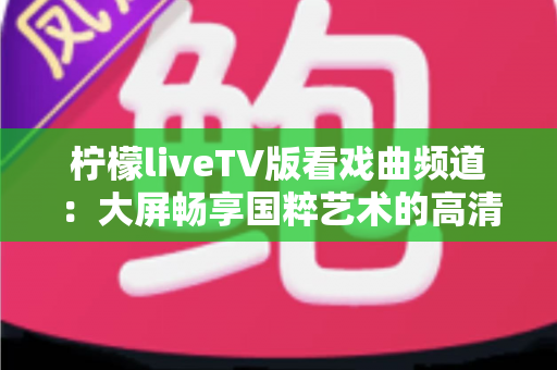 柠檬liveTV版看戏曲频道:大屏畅享国粹艺术的高清观影指南 柠檬liveTV版看戏曲频道:大屏畅享国粹艺术的高清观影指南